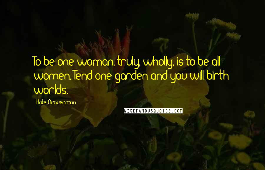 Kate Braverman Quotes: To be one woman, truly, wholly, is to be all women. Tend one garden and you will birth worlds.