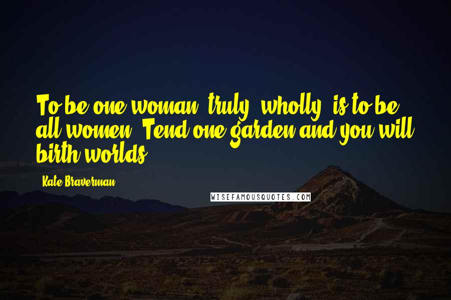 Kate Braverman Quotes: To be one woman, truly, wholly, is to be all women. Tend one garden and you will birth worlds.