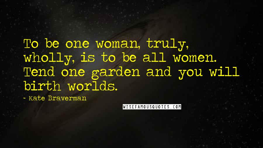 Kate Braverman Quotes: To be one woman, truly, wholly, is to be all women. Tend one garden and you will birth worlds.