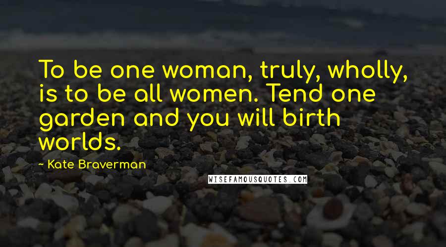Kate Braverman Quotes: To be one woman, truly, wholly, is to be all women. Tend one garden and you will birth worlds.