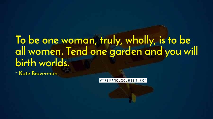 Kate Braverman Quotes: To be one woman, truly, wholly, is to be all women. Tend one garden and you will birth worlds.