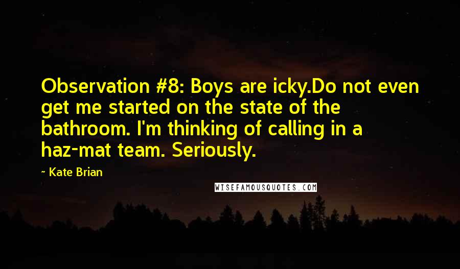 Kate Brian Quotes: Observation #8: Boys are icky.Do not even get me started on the state of the bathroom. I'm thinking of calling in a haz-mat team. Seriously.