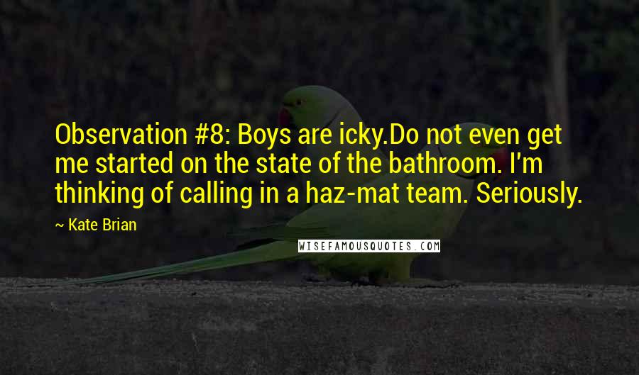 Kate Brian Quotes: Observation #8: Boys are icky.Do not even get me started on the state of the bathroom. I'm thinking of calling in a haz-mat team. Seriously.
