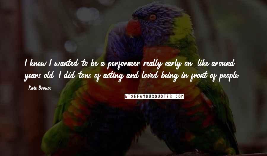 Kate Brown Quotes: I knew I wanted to be a performer really early on, like around 8 years old. I did tons of acting and loved being in front of people.