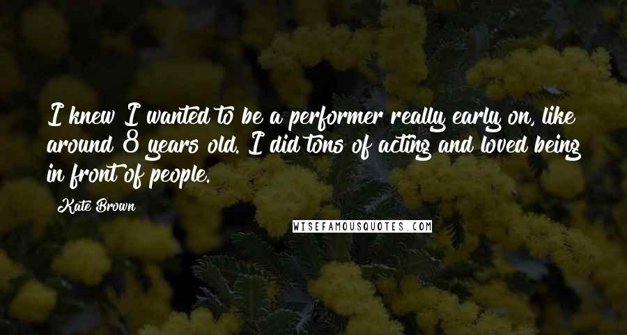 Kate Brown Quotes: I knew I wanted to be a performer really early on, like around 8 years old. I did tons of acting and loved being in front of people.