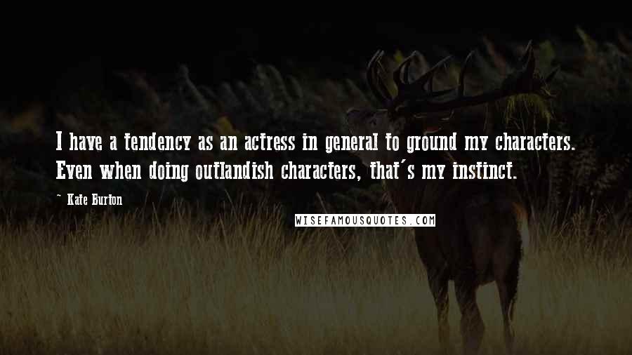 Kate Burton Quotes: I have a tendency as an actress in general to ground my characters. Even when doing outlandish characters, that's my instinct.