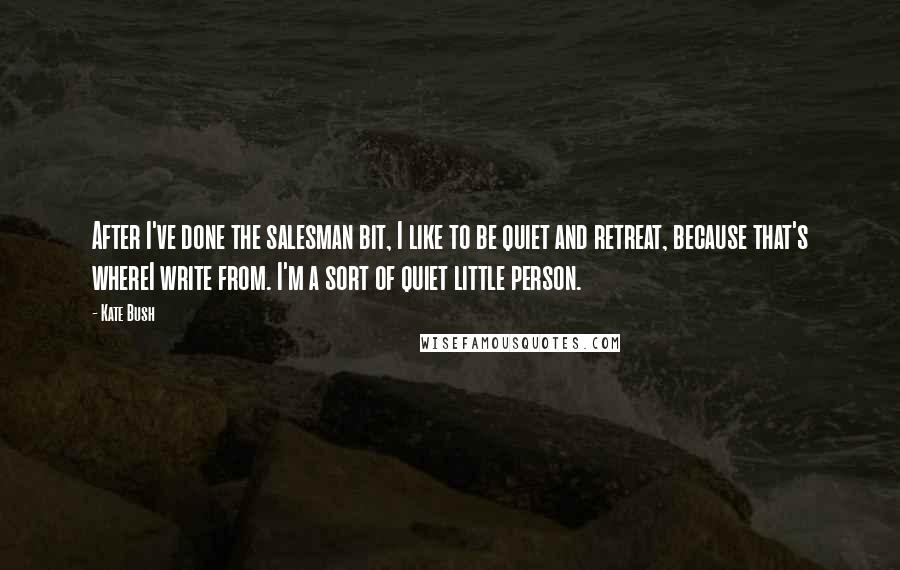 Kate Bush Quotes: After I've done the salesman bit, I like to be quiet and retreat, because that's whereI write from. I'm a sort of quiet little person.