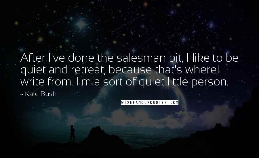 Kate Bush Quotes: After I've done the salesman bit, I like to be quiet and retreat, because that's whereI write from. I'm a sort of quiet little person.