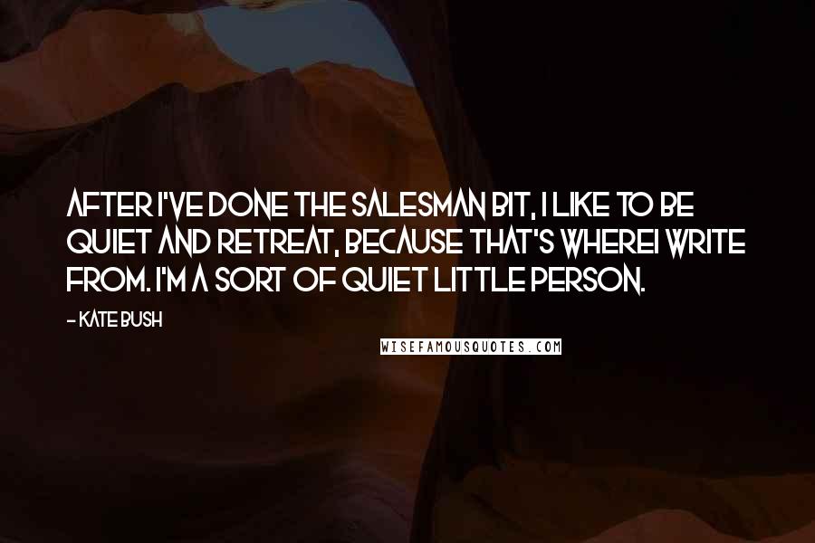 Kate Bush Quotes: After I've done the salesman bit, I like to be quiet and retreat, because that's whereI write from. I'm a sort of quiet little person.