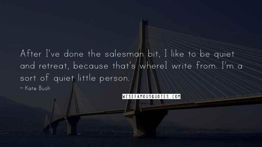 Kate Bush Quotes: After I've done the salesman bit, I like to be quiet and retreat, because that's whereI write from. I'm a sort of quiet little person.