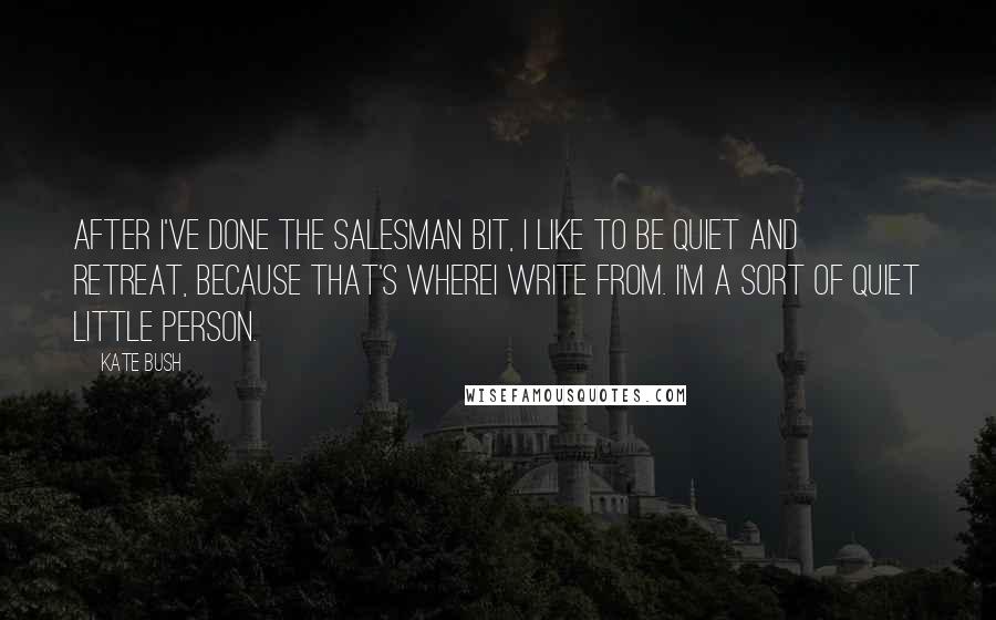 Kate Bush Quotes: After I've done the salesman bit, I like to be quiet and retreat, because that's whereI write from. I'm a sort of quiet little person.