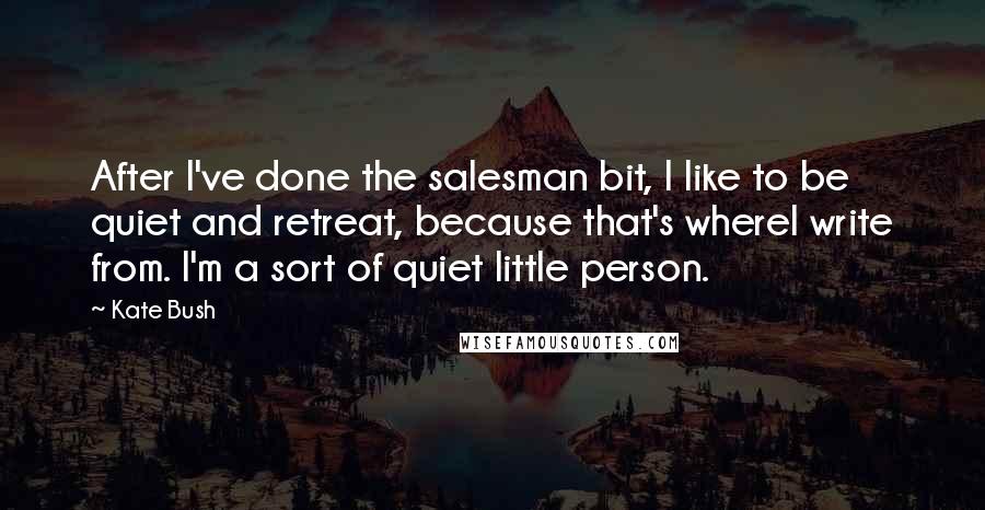 Kate Bush Quotes: After I've done the salesman bit, I like to be quiet and retreat, because that's whereI write from. I'm a sort of quiet little person.