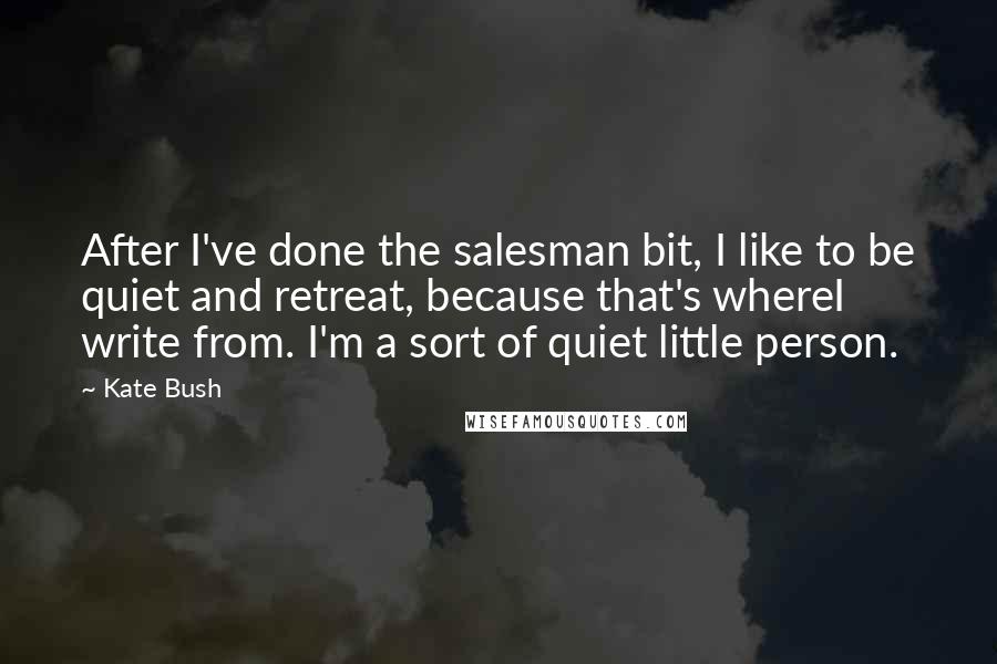 Kate Bush Quotes: After I've done the salesman bit, I like to be quiet and retreat, because that's whereI write from. I'm a sort of quiet little person.