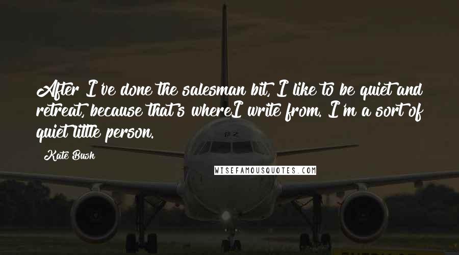 Kate Bush Quotes: After I've done the salesman bit, I like to be quiet and retreat, because that's whereI write from. I'm a sort of quiet little person.