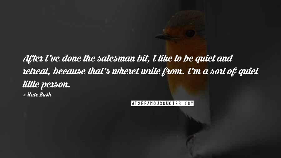 Kate Bush Quotes: After I've done the salesman bit, I like to be quiet and retreat, because that's whereI write from. I'm a sort of quiet little person.