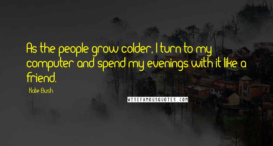 Kate Bush Quotes: As the people grow colder, I turn to my computer and spend my evenings with it like a friend.