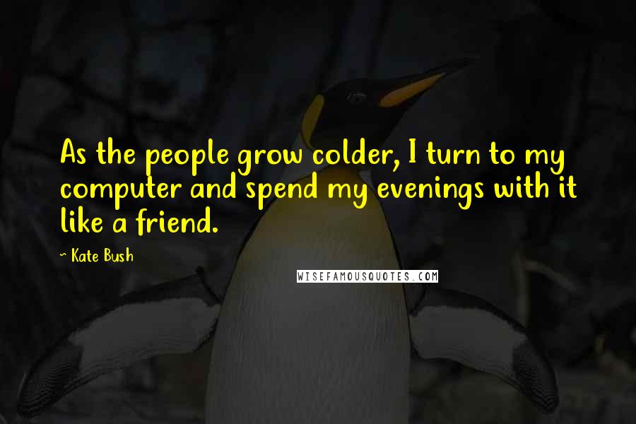 Kate Bush Quotes: As the people grow colder, I turn to my computer and spend my evenings with it like a friend.