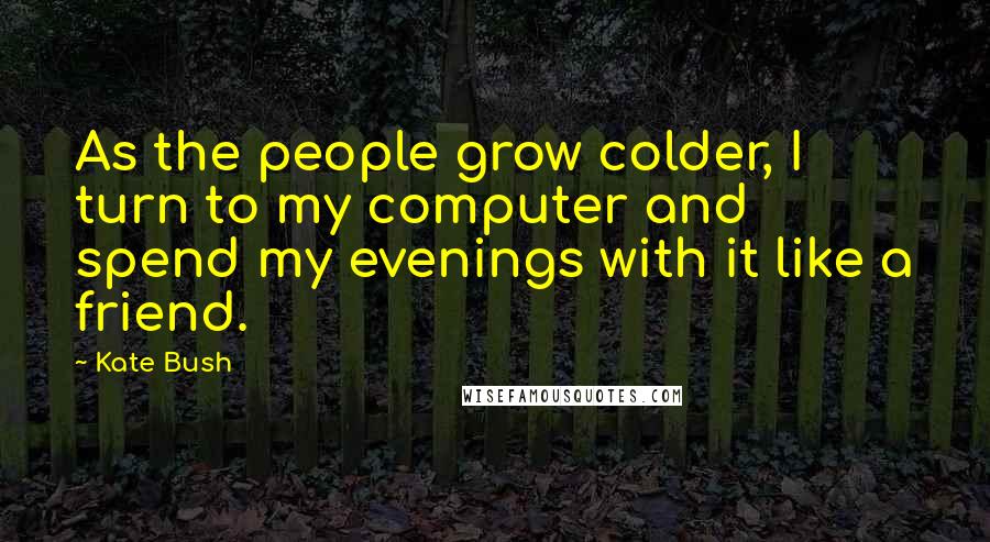 Kate Bush Quotes: As the people grow colder, I turn to my computer and spend my evenings with it like a friend.