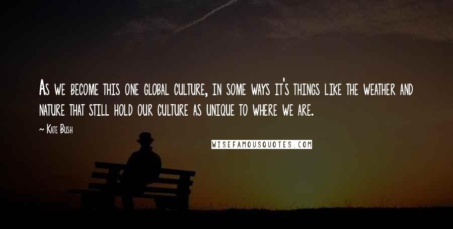 Kate Bush Quotes: As we become this one global culture, in some ways it's things like the weather and nature that still hold our culture as unique to where we are.