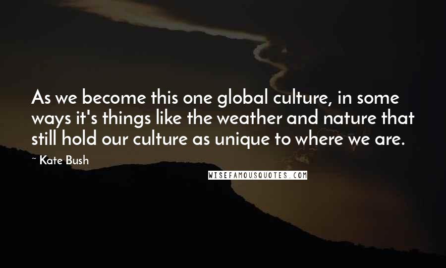 Kate Bush Quotes: As we become this one global culture, in some ways it's things like the weather and nature that still hold our culture as unique to where we are.