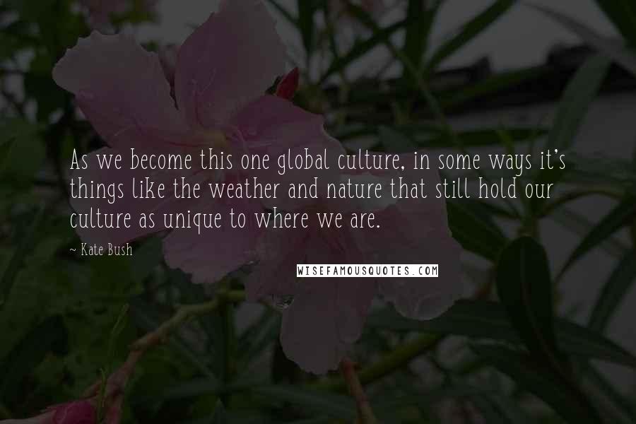 Kate Bush Quotes: As we become this one global culture, in some ways it's things like the weather and nature that still hold our culture as unique to where we are.