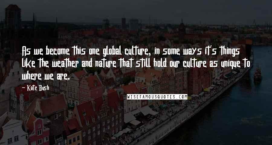 Kate Bush Quotes: As we become this one global culture, in some ways it's things like the weather and nature that still hold our culture as unique to where we are.