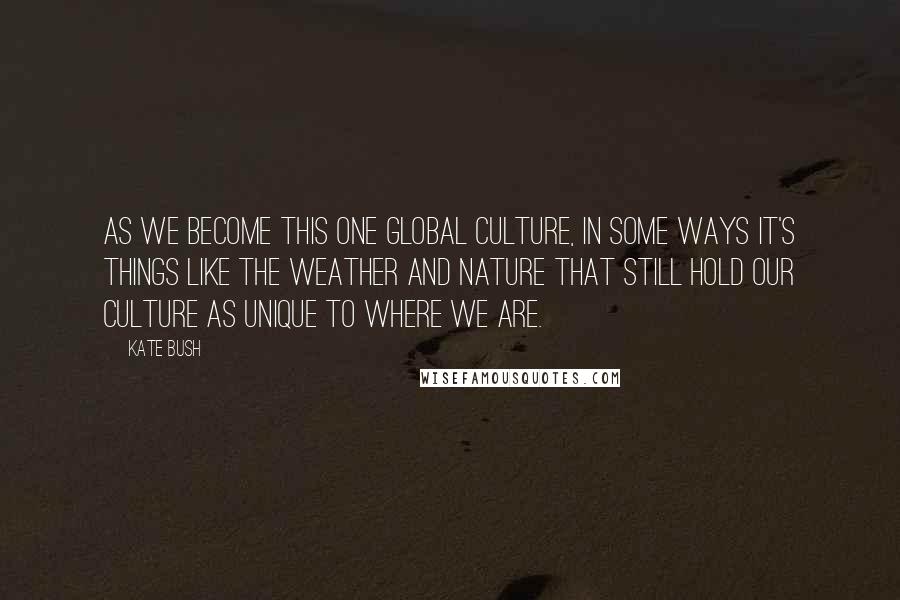 Kate Bush Quotes: As we become this one global culture, in some ways it's things like the weather and nature that still hold our culture as unique to where we are.