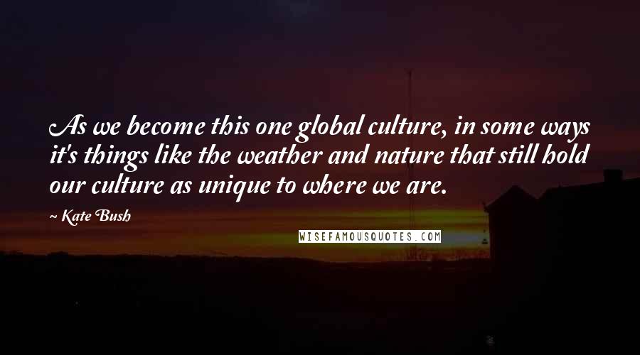 Kate Bush Quotes: As we become this one global culture, in some ways it's things like the weather and nature that still hold our culture as unique to where we are.