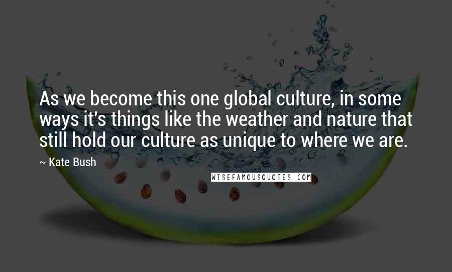 Kate Bush Quotes: As we become this one global culture, in some ways it's things like the weather and nature that still hold our culture as unique to where we are.