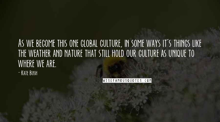 Kate Bush Quotes: As we become this one global culture, in some ways it's things like the weather and nature that still hold our culture as unique to where we are.