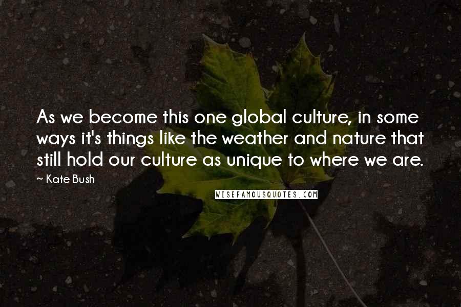 Kate Bush Quotes: As we become this one global culture, in some ways it's things like the weather and nature that still hold our culture as unique to where we are.