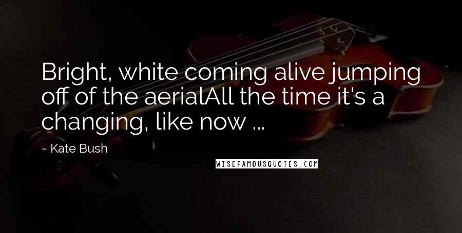 Kate Bush Quotes: Bright, white coming alive jumping off of the aerialAll the time it's a changing, like now ...