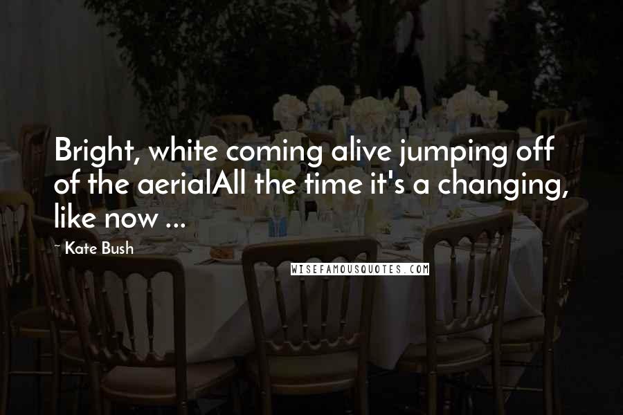 Kate Bush Quotes: Bright, white coming alive jumping off of the aerialAll the time it's a changing, like now ...