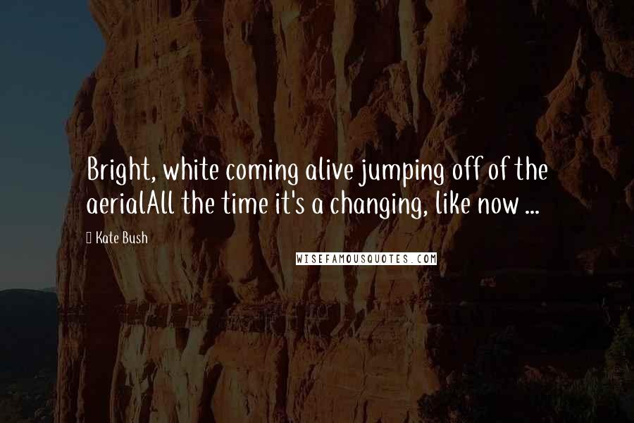 Kate Bush Quotes: Bright, white coming alive jumping off of the aerialAll the time it's a changing, like now ...