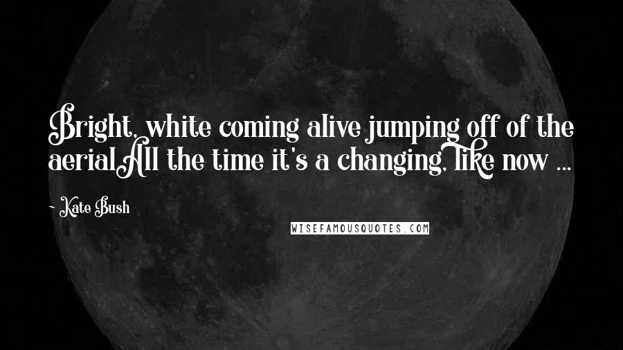 Kate Bush Quotes: Bright, white coming alive jumping off of the aerialAll the time it's a changing, like now ...