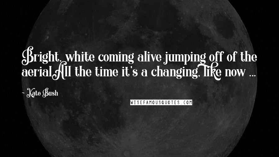 Kate Bush Quotes: Bright, white coming alive jumping off of the aerialAll the time it's a changing, like now ...
