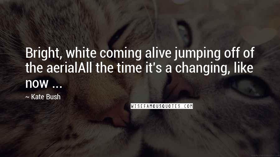 Kate Bush Quotes: Bright, white coming alive jumping off of the aerialAll the time it's a changing, like now ...