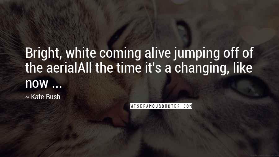 Kate Bush Quotes: Bright, white coming alive jumping off of the aerialAll the time it's a changing, like now ...