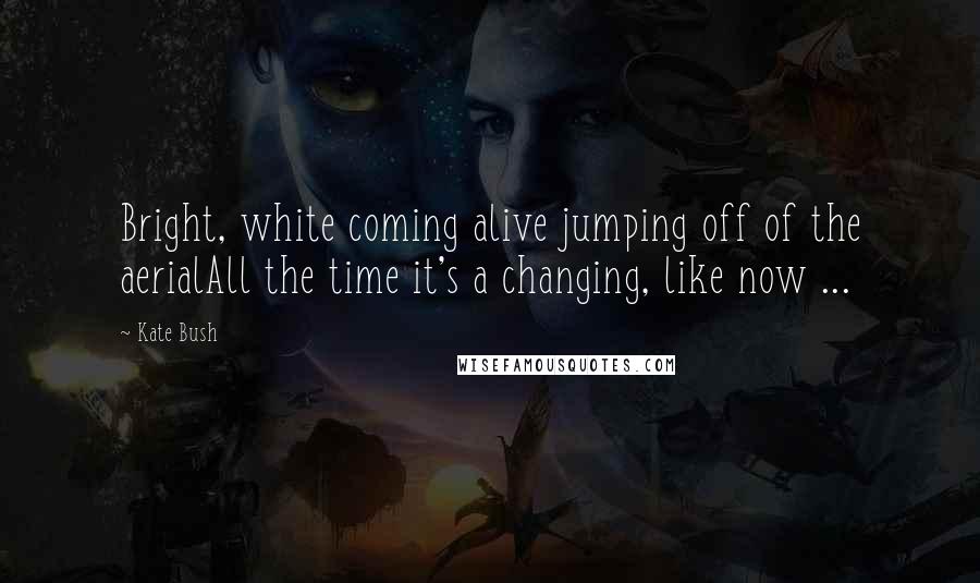 Kate Bush Quotes: Bright, white coming alive jumping off of the aerialAll the time it's a changing, like now ...