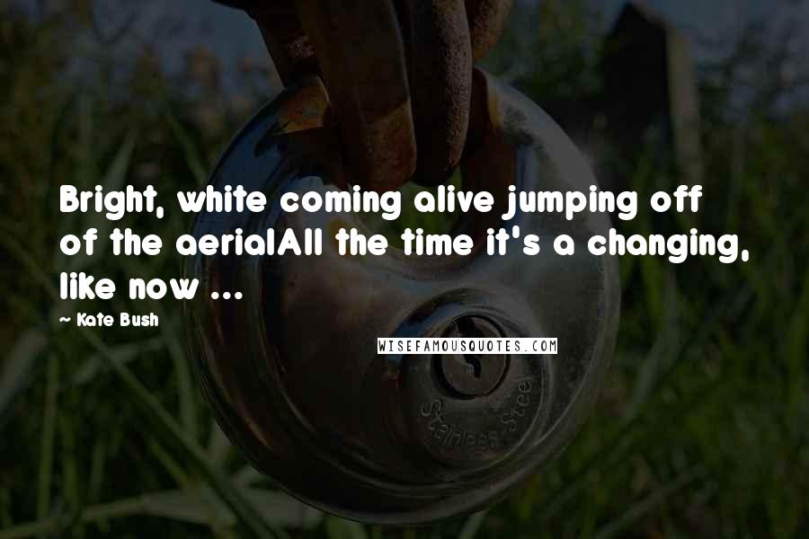 Kate Bush Quotes: Bright, white coming alive jumping off of the aerialAll the time it's a changing, like now ...