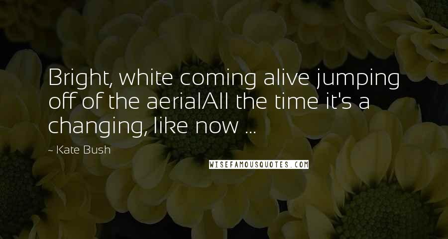 Kate Bush Quotes: Bright, white coming alive jumping off of the aerialAll the time it's a changing, like now ...