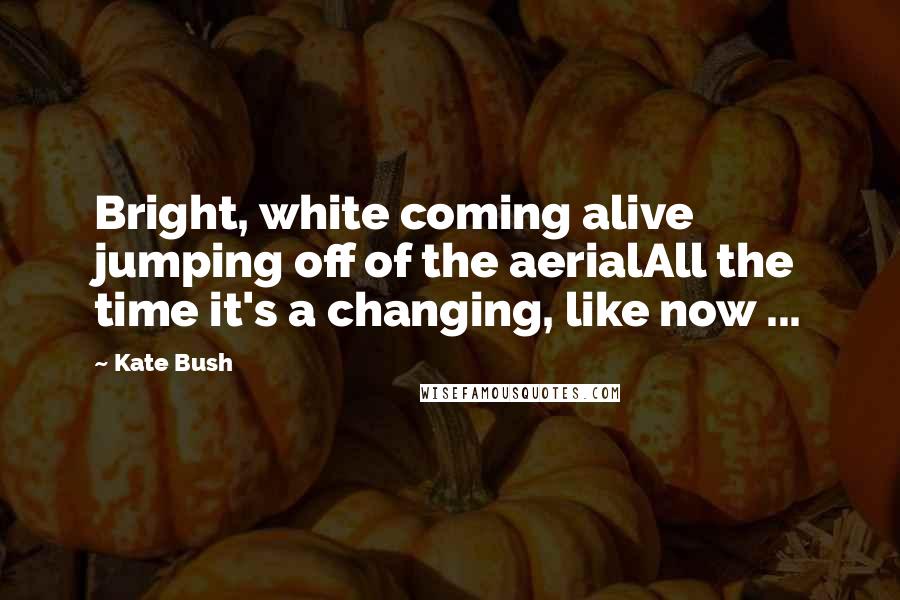 Kate Bush Quotes: Bright, white coming alive jumping off of the aerialAll the time it's a changing, like now ...