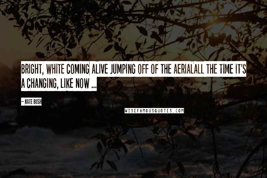 Kate Bush Quotes: Bright, white coming alive jumping off of the aerialAll the time it's a changing, like now ...