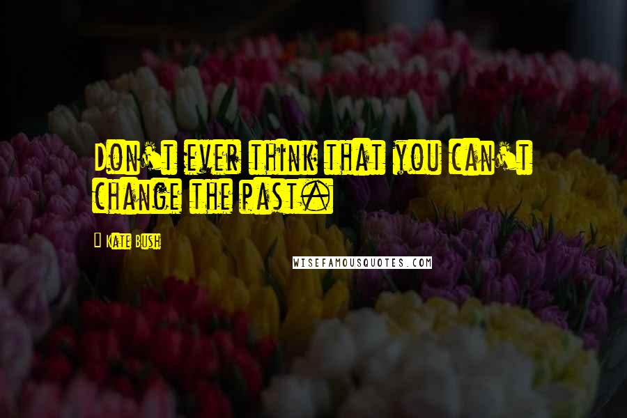 Kate Bush Quotes: Don't ever think that you can't change the past.