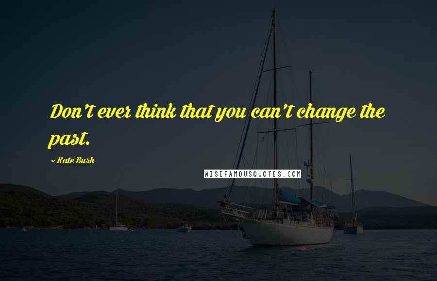 Kate Bush Quotes: Don't ever think that you can't change the past.