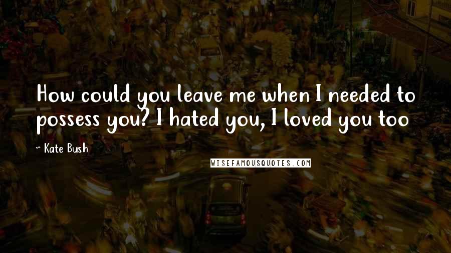 Kate Bush Quotes: How could you leave me when I needed to possess you? I hated you, I loved you too