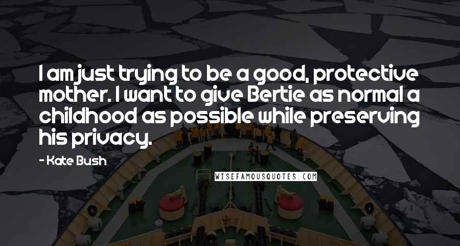 Kate Bush Quotes: I am just trying to be a good, protective mother. I want to give Bertie as normal a childhood as possible while preserving his privacy.