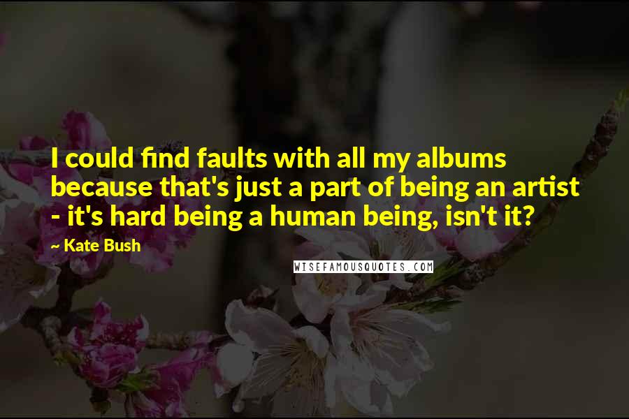 Kate Bush Quotes: I could find faults with all my albums because that's just a part of being an artist - it's hard being a human being, isn't it?