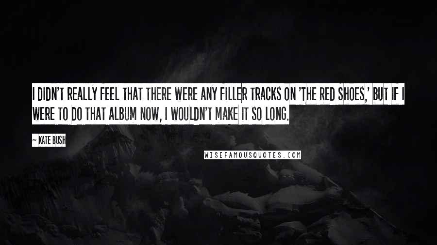 Kate Bush Quotes: I didn't really feel that there were any filler tracks on 'The Red Shoes,' but if I were to do that album now, I wouldn't make it so long.