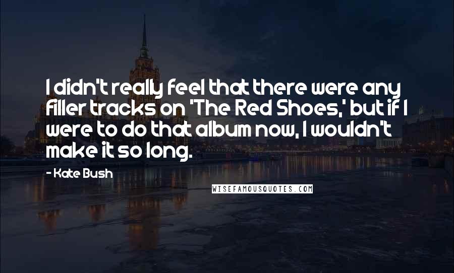 Kate Bush Quotes: I didn't really feel that there were any filler tracks on 'The Red Shoes,' but if I were to do that album now, I wouldn't make it so long.